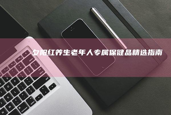 夕阳红养生：老年人专属保健品精选指南